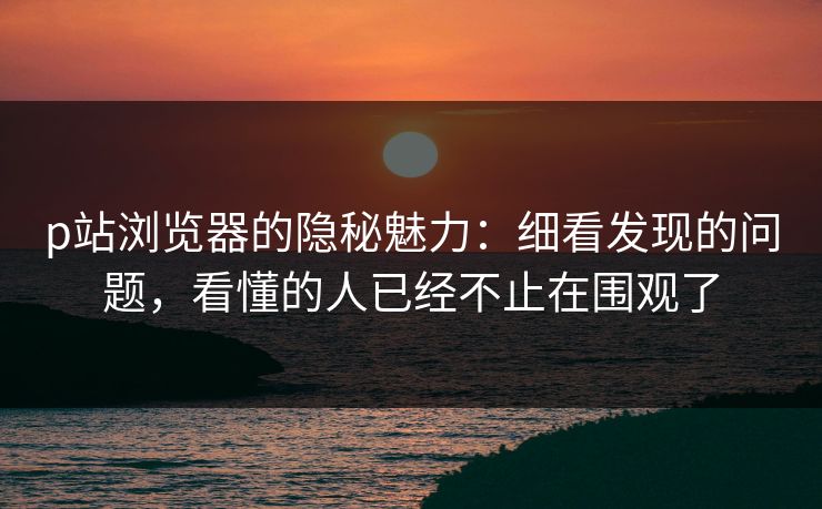 p站浏览器的隐秘魅力：细看发现的问题，看懂的人已经不止在围观了