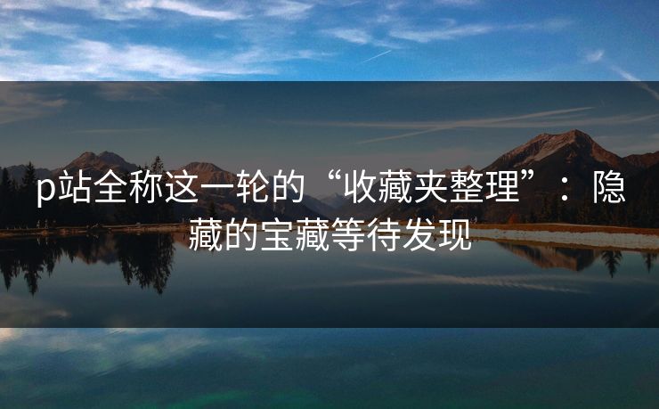 p站全称这一轮的“收藏夹整理”:隐藏的宝藏等待发现 p站全称这一轮的“收藏夹整理”:隐藏的宝藏等待发现