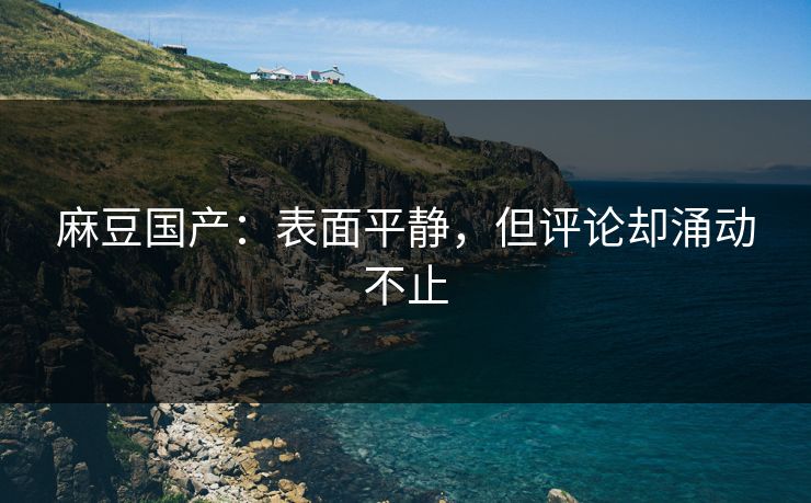 麻豆国产：表面平静，但评论却涌动不止