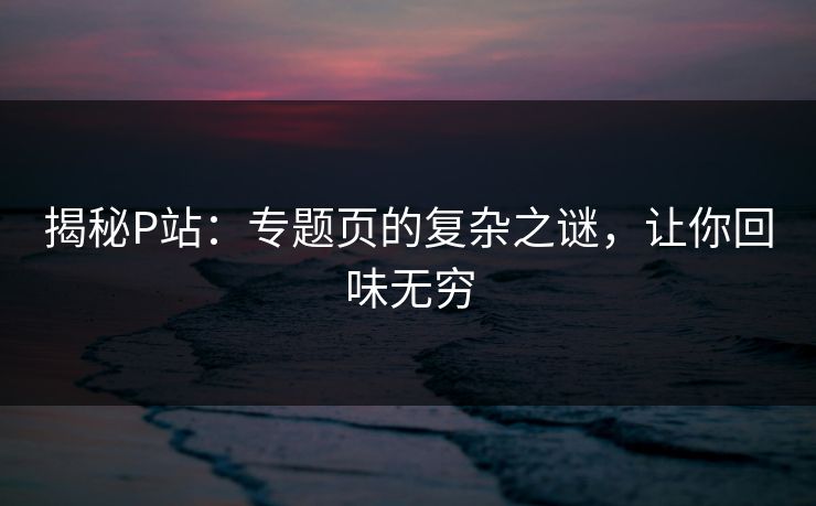 揭秘P站：专题页的复杂之谜，让你回味无穷