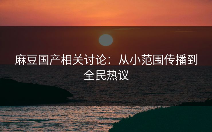麻豆国产相关讨论：从小范围传播到全民热议