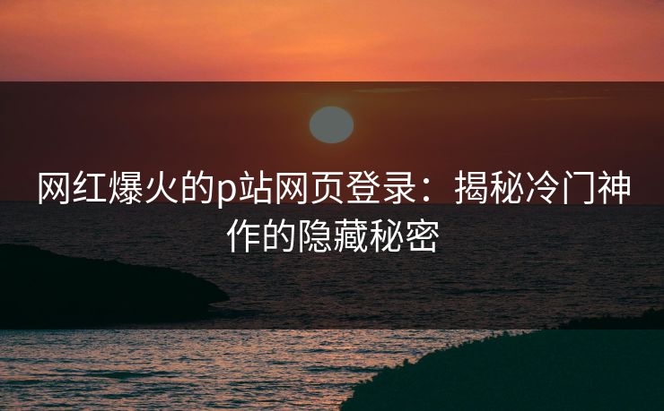 网红爆火的p站网页登录：揭秘冷门神作的隐藏秘密