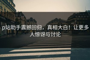 p站助手震撼回归，真相大白！让更多人惊讶与讨论