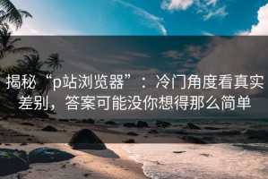 揭秘“p站浏览器”：冷门角度看真实差别，答案可能没你想得那么简单