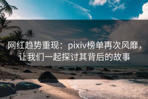 网红趋势重现：pixiv榜单再次风靡，让我们一起探讨其背后的故事