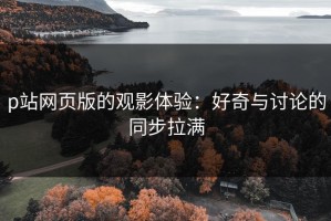 p站网页版的观影体验：好奇与讨论的同步拉满