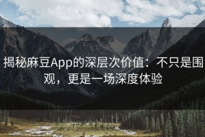 揭秘麻豆App的深层次价值：不只是围观，更是一场深度体验