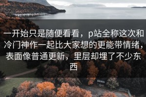 一开始只是随便看看，p站全称这次和冷门神作一起比大家想的更能带情绪，表面像普通更新，里层却埋了不少东西