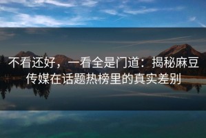 不看还好，一看全是门道：揭秘麻豆传媒在话题热榜里的真实差别
