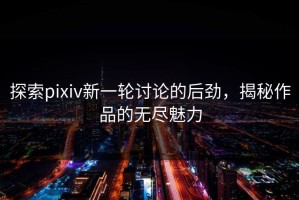 探索pixiv新一轮讨论的后劲，揭秘作品的无尽魅力