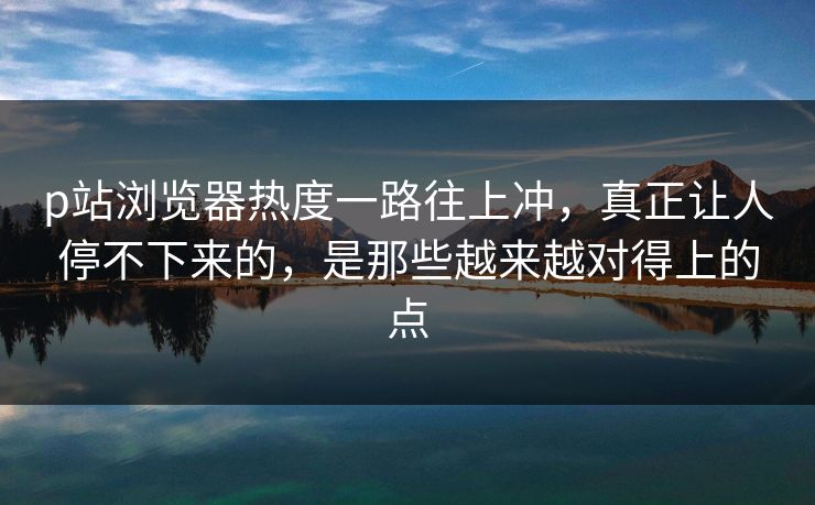 p站浏览器热度一路往上冲,真正让人停不下来的,是那些越来越对得上的点 p站浏览器热度一路往上冲,真正让人停不下来的,是那些越来越对得上的点
