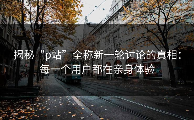 揭秘“p站”全称新一轮讨论的真相:每一个用户都在亲身体验 揭秘“p站”全称新一轮讨论的真相:每一个用户都在亲身体验