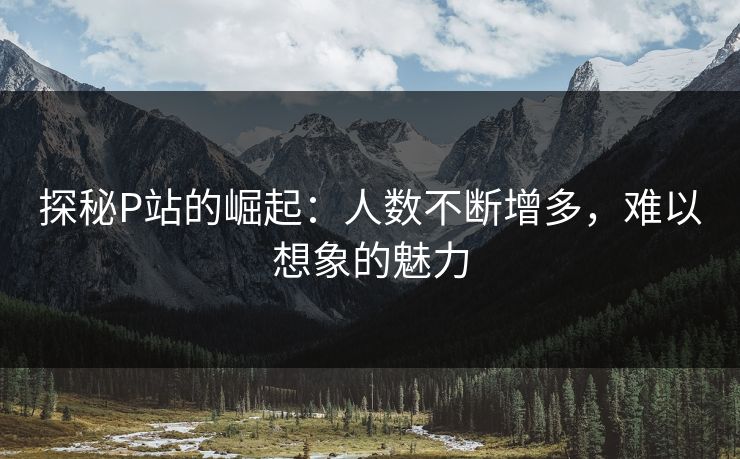 探秘P站的崛起：人数不断增多，难以想象的魅力
