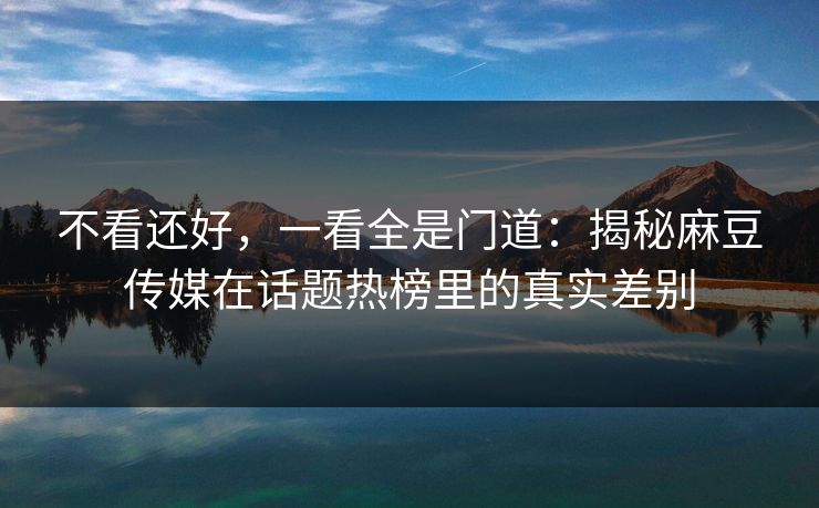 不看还好，一看全是门道：揭秘麻豆传媒在话题热榜里的真实差别