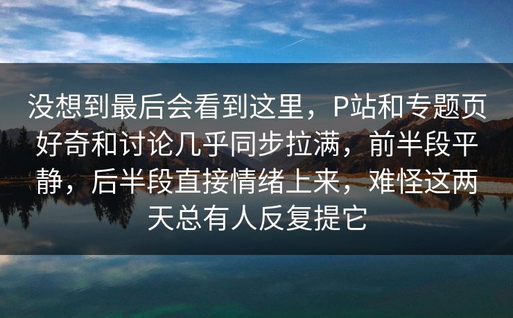 没想到最后会看到这里，P站和专题页好奇和讨论几乎同步拉满，前半段平静，后半段直接情绪上来，难怪这两天总有人反复提它