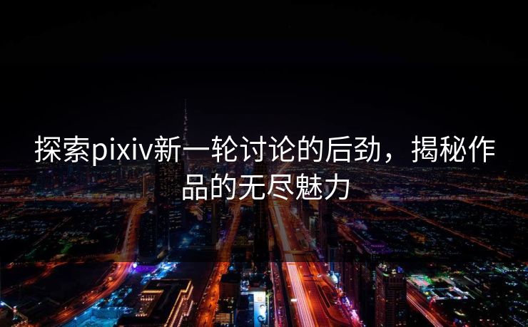 探索pixiv新一轮讨论的后劲，揭秘作品的无尽魅力