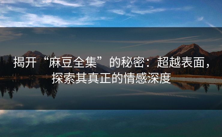 揭开“麻豆全集”的秘密:超越表面,探索其真正的情感深度 揭开“麻豆全集”的秘密:超越表面,探索其真正的情感深度