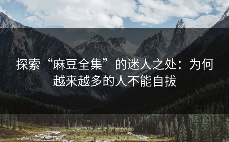 探索“麻豆全集”的迷人之处：为何越来越多的人不能自拔