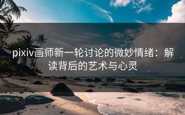 pixiv画师新一轮讨论的微妙情绪:解读背后的艺术与心灵 pixiv画师新一轮讨论的微妙情绪:解读背后的艺术与心灵