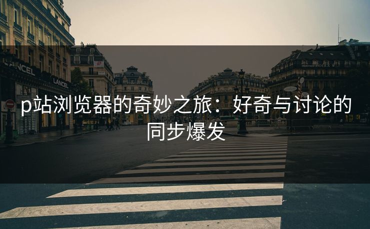p站浏览器的奇妙之旅:好奇与讨论的同步爆发 p站浏览器的奇妙之旅:好奇与讨论的同步爆发