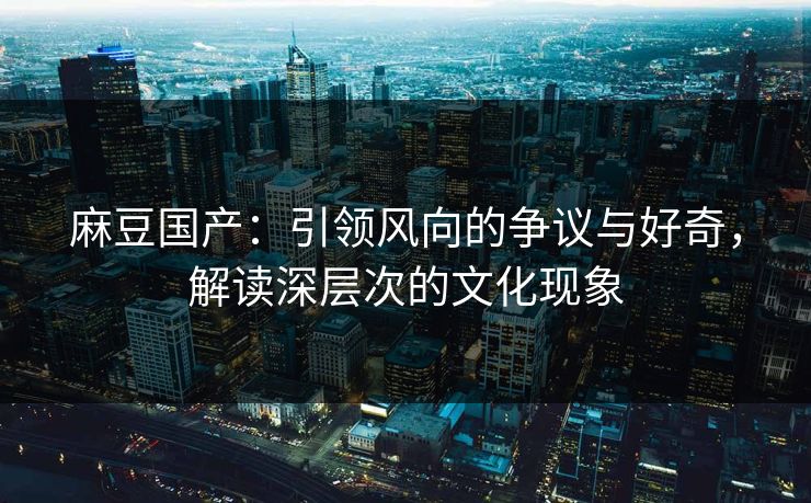 麻豆国产:引领风向的争议与好奇,解读深层次的文化现象 麻豆国产:引领风向的争议与好奇,解读深层次的文化现象