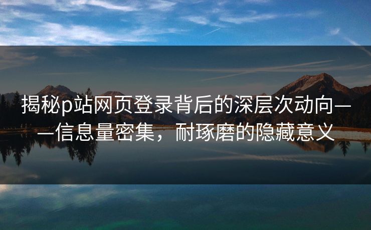 揭秘p站网页登录背后的深层次动向——信息量密集，耐琢磨的隐藏意义