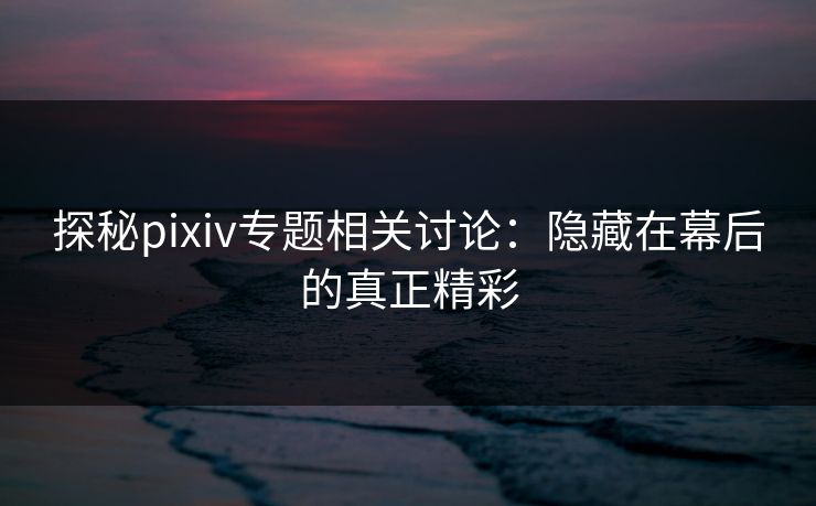 探秘pixiv专题相关讨论：隐藏在幕后的真正精彩