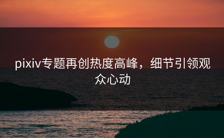 pixiv专题再创热度高峰,细节引领观众心动 pixiv专题再创热度高峰,细节引领观众心动