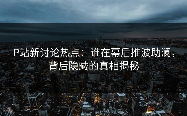 P站新讨论热点:谁在幕后推波助澜,背后隐藏的真相揭秘 P站新讨论热点:谁在幕后推波助澜,背后隐藏的真相揭秘