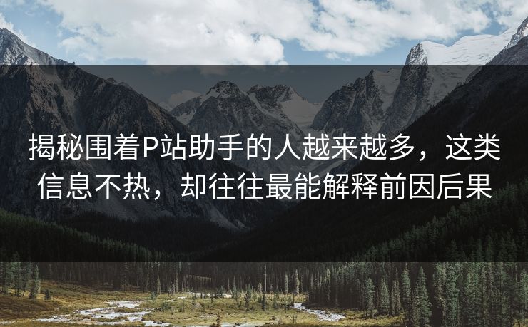 揭秘围着P站助手的人越来越多,这类信息不热,却往往最能解释前因后果 揭秘围着P站助手的人越来越多,这类信息不热,却往往最能解释前因后果