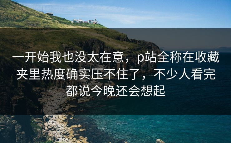 一开始我也没太在意,p站全称在收藏夹里热度确实压不住了,不少人看完都说今晚还会想起 一开始我也没太在意,p站全称在收藏夹里热度确实压不住了,不少人看完都说今晚还会想起