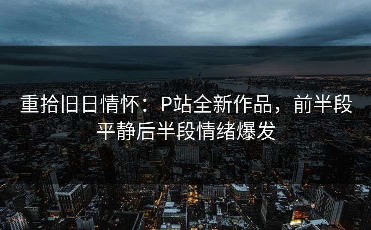 重拾旧日情怀:P站全新作品,前半段平静后半段情绪爆发 重拾旧日情怀:P站全新作品,前半段平静后半段情绪爆发